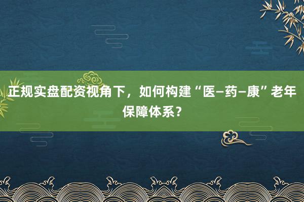正规实盘配资视角下，如何构建“医—药—康”老年保障体系？