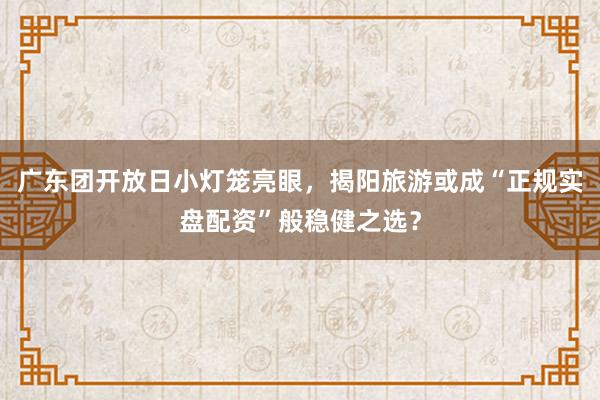 广东团开放日小灯笼亮眼，揭阳旅游或成“正规实盘配资”般稳健之选？