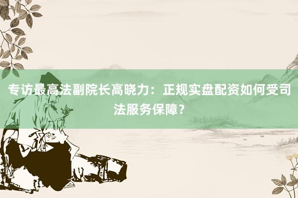 专访最高法副院长高晓力：正规实盘配资如何受司法服务保障？