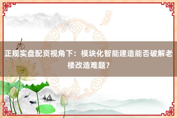 正规实盘配资视角下：模块化智能建造能否破解老楼改造难题？
