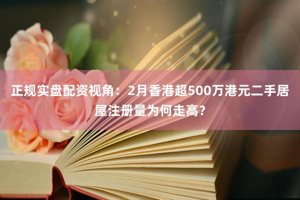 正规实盘配资视角：2月香港超500万港元二手居屋注册量为何走高？