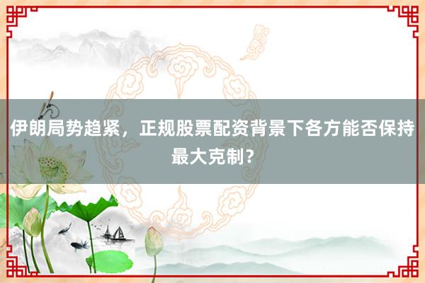 伊朗局势趋紧，正规股票配资背景下各方能否保持最大克制？