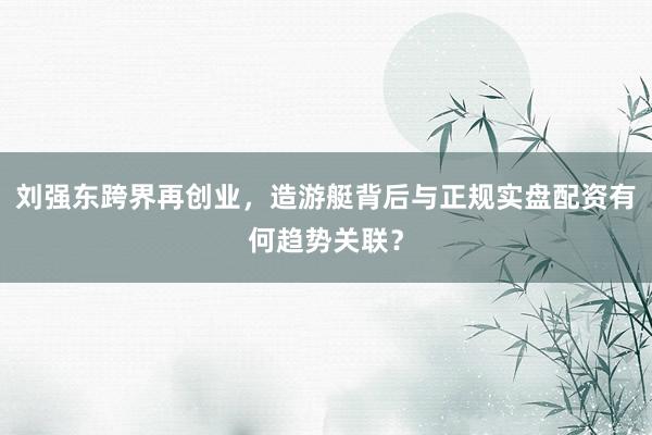 刘强东跨界再创业，造游艇背后与正规实盘配资有何趋势关联？