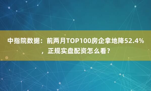 中指院数据：前两月TOP100房企拿地降52.4%，正规实盘配资怎么看？
