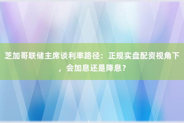 芝加哥联储主席谈利率路径：正规实盘配资视角下，会加息还是降息？