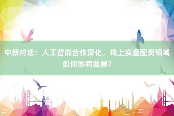 中新对话：人工智能合作深化，线上实盘配资领域如何协同发展？