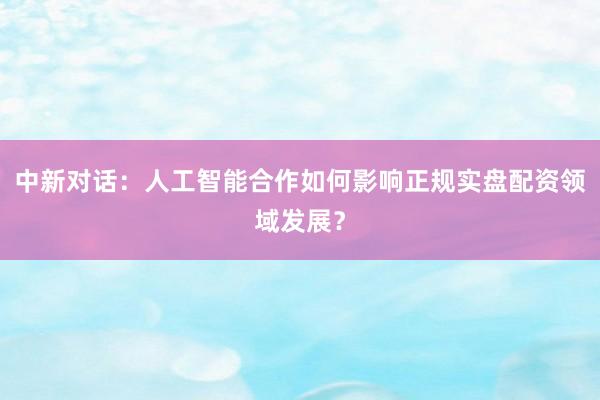 中新对话：人工智能合作如何影响正规实盘配资领域发展？