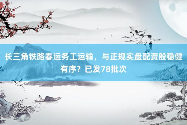 长三角铁路春运务工运输，与正规实盘配资般稳健有序？已发78批次