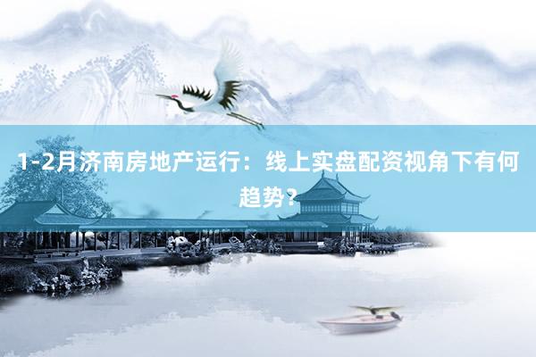 1-2月济南房地产运行：线上实盘配资视角下有何趋势？