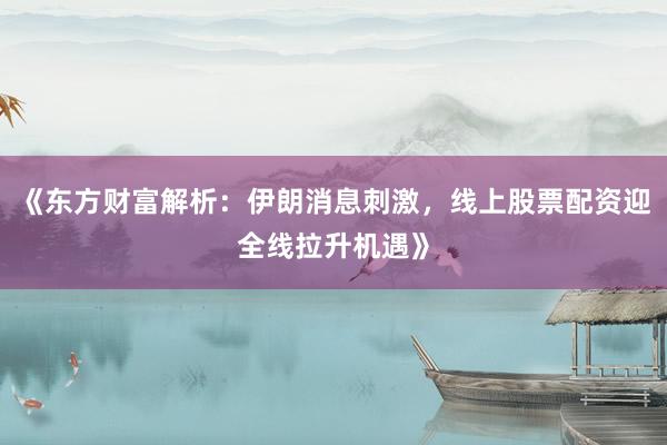 《东方财富解析：伊朗消息刺激，线上股票配资迎全线拉升机遇》