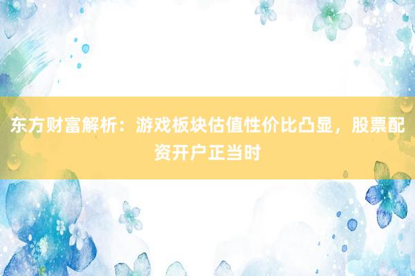 东方财富解析：游戏板块估值性价比凸显，股票配资开户正当时