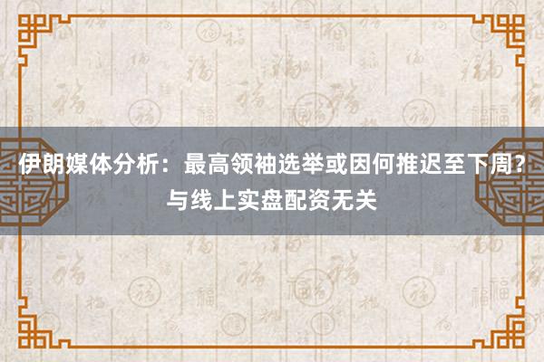 伊朗媒体分析：最高领袖选举或因何推迟至下周？与线上实盘配资无关