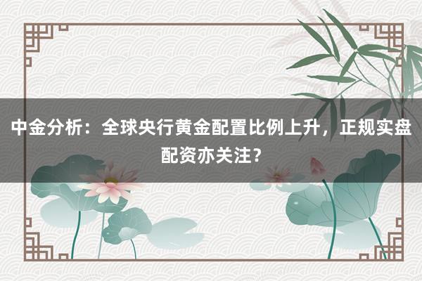 中金分析：全球央行黄金配置比例上升，正规实盘配资亦关注？