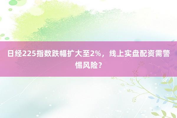 日经225指数跌幅扩大至2%，线上实盘配资需警惕风险？