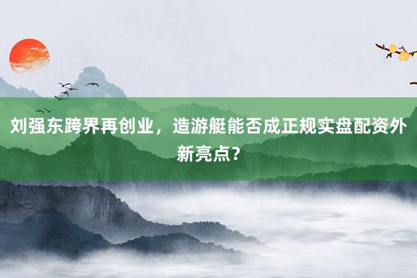 刘强东跨界再创业，造游艇能否成正规实盘配资外新亮点？