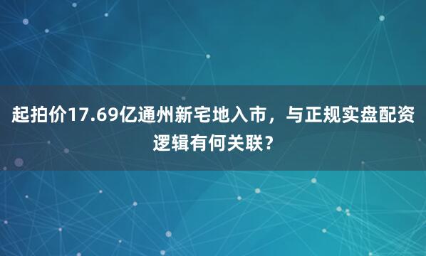 起拍价17.69亿通州新宅地入市，与正规实盘配资逻辑有何关联？