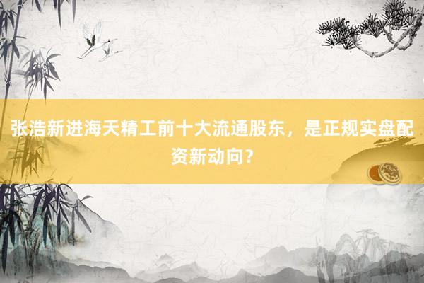 张浩新进海天精工前十大流通股东，是正规实盘配资新动向？