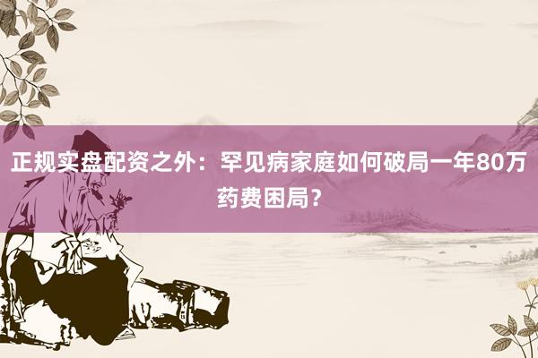 正规实盘配资之外：罕见病家庭如何破局一年80万药费困局？