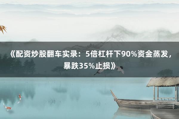 《配资炒股翻车实录：5倍杠杆下90%资金蒸发，暴跌35%止损》