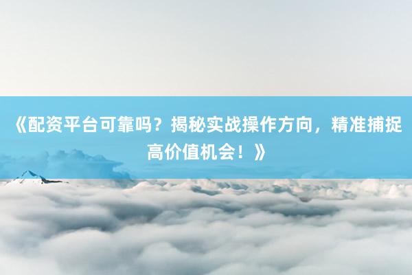 《配资平台可靠吗？揭秘实战操作方向，精准捕捉高价值机会！》