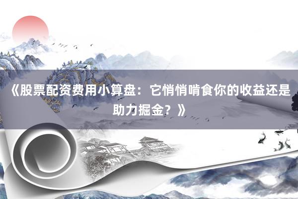 《股票配资费用小算盘：它悄悄啃食你的收益还是助力掘金？》