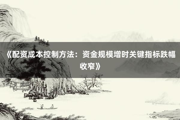 《配资成本控制方法：资金规模增时关键指标跌幅收窄》