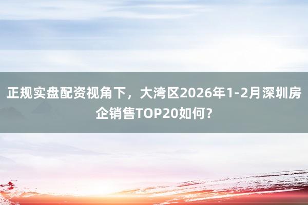 正规实盘配资视角下，大湾区2026年1-2月深圳房企销售TOP20如何？