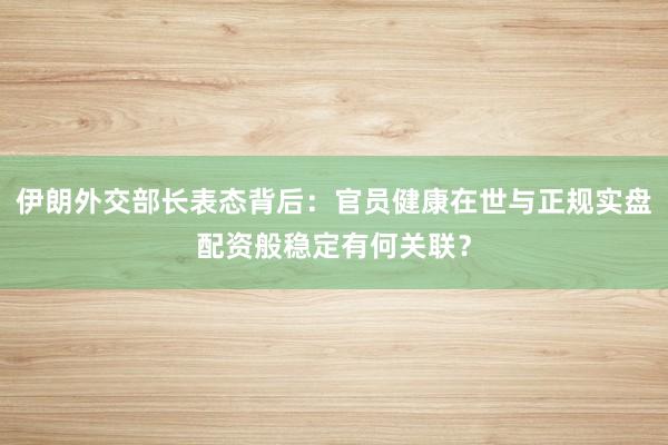 伊朗外交部长表态背后：官员健康在世与正规实盘配资般稳定有何关联？