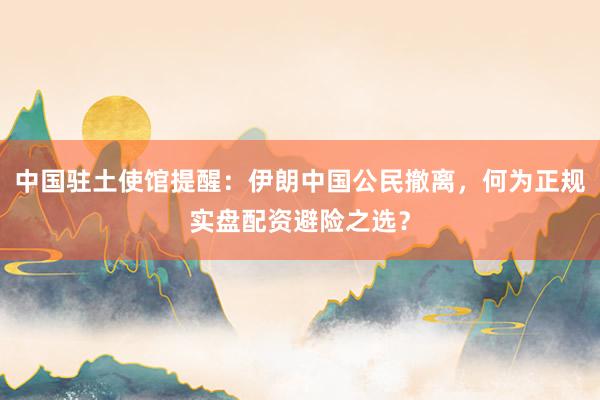 中国驻土使馆提醒：伊朗中国公民撤离，何为正规实盘配资避险之选？