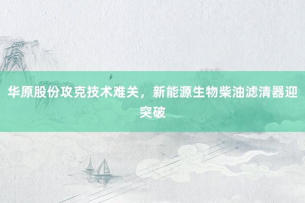 华原股份攻克技术难关，新能源生物柴油滤清器迎突破