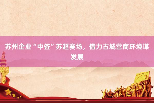 苏州企业“中签”苏超赛场，借力古城营商环境谋发展
