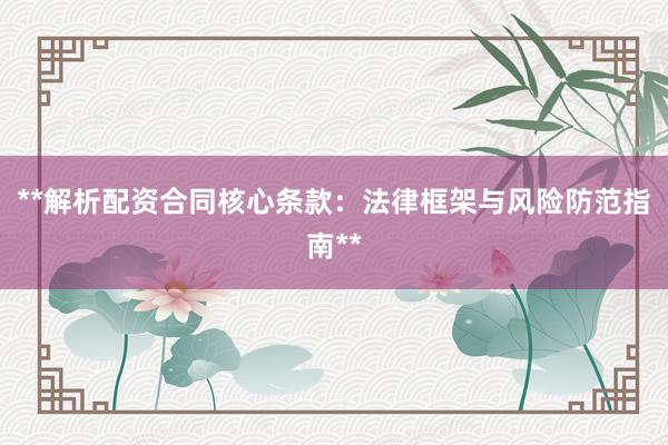 **解析配资合同核心条款：法律框架与风险防范指南**