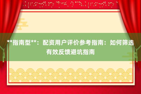 **指南型**：配资用户评价参考指南：如何筛选有效反馈避坑指南