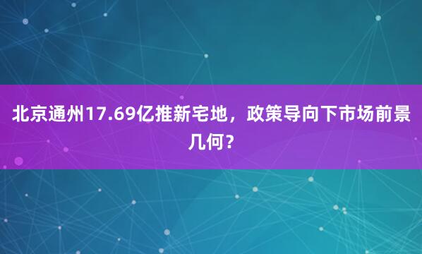 北京通州17.69亿推新宅地，政策导向下市场前景几何？