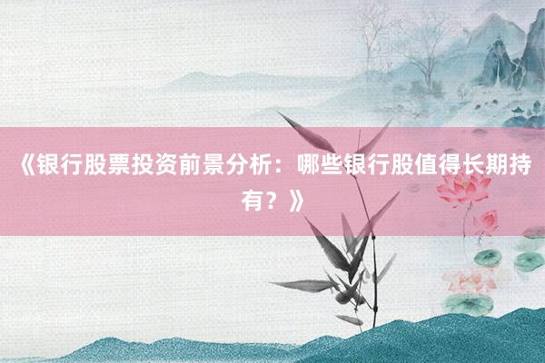 《银行股票投资前景分析：哪些银行股值得长期持有？》