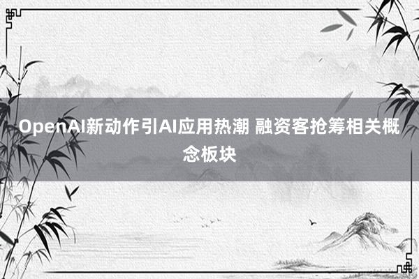 OpenAI新动作引AI应用热潮 融资客抢筹相关概念板块