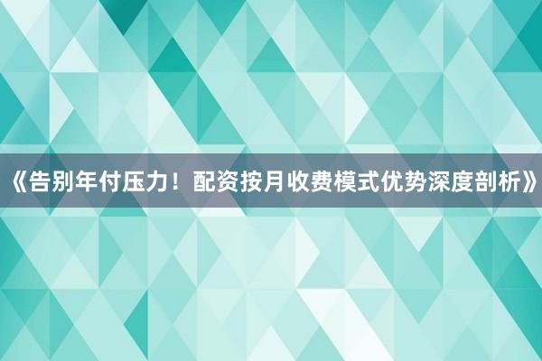 《告别年付压力！配资按月收费模式优势深度剖析》