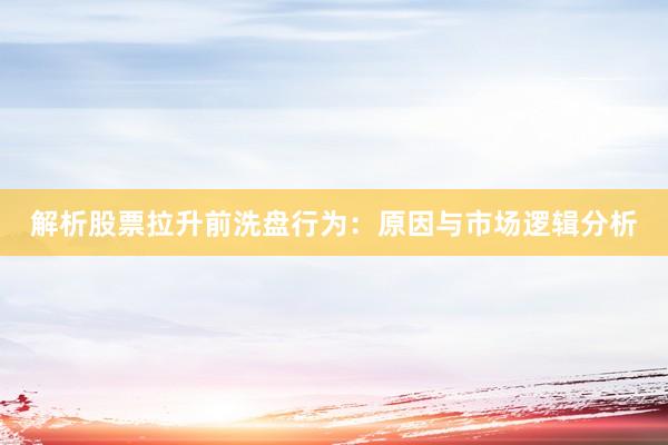 解析股票拉升前洗盘行为：原因与市场逻辑分析