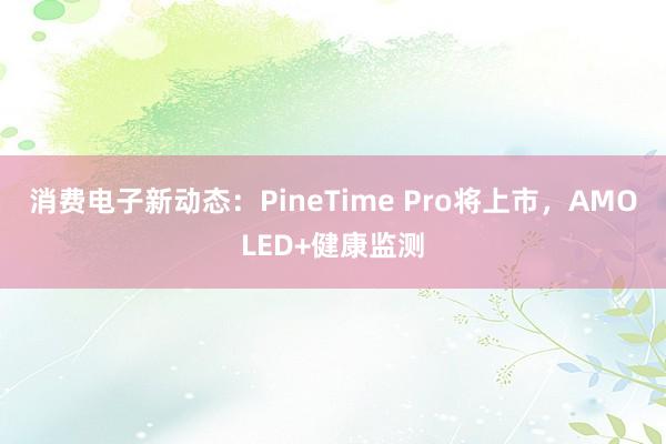 消费电子新动态：PineTime Pro将上市，AMOLED+健康监测