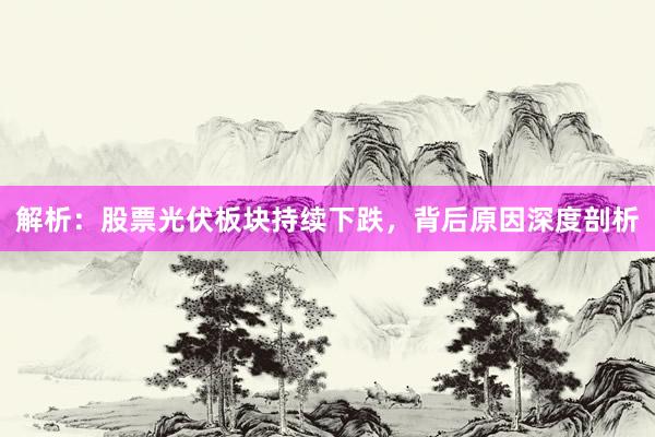 解析：股票光伏板块持续下跌，背后原因深度剖析