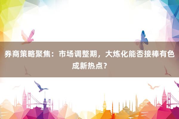 券商策略聚焦：市场调整期，大炼化能否接棒有色成新热点？
