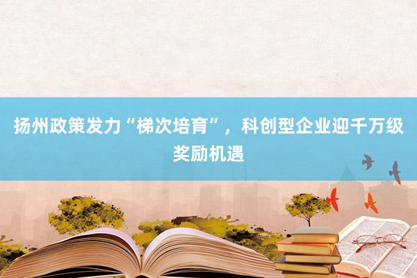扬州政策发力“梯次培育”，科创型企业迎千万级奖励机遇