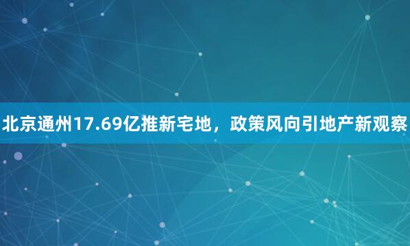北京通州17.69亿推新宅地，政策风向引地产新观察