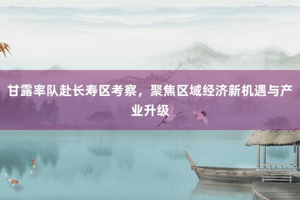甘露率队赴长寿区考察，聚焦区域经济新机遇与产业升级