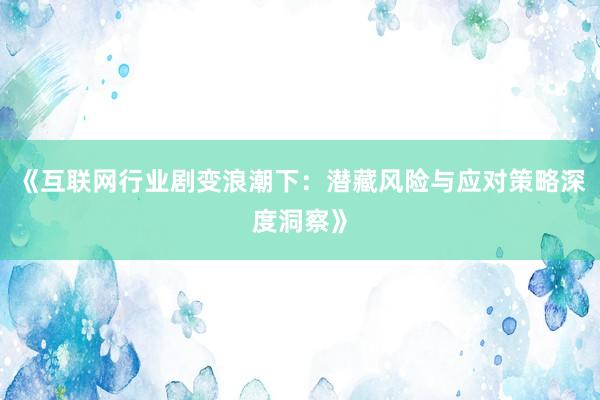 《互联网行业剧变浪潮下：潜藏风险与应对策略深度洞察》
