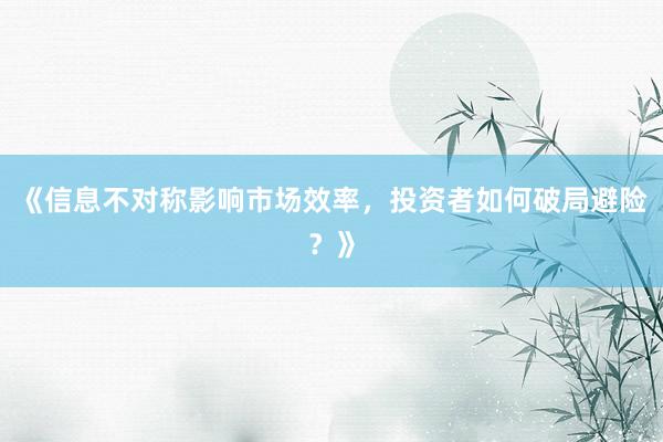 《信息不对称影响市场效率，投资者如何破局避险？》