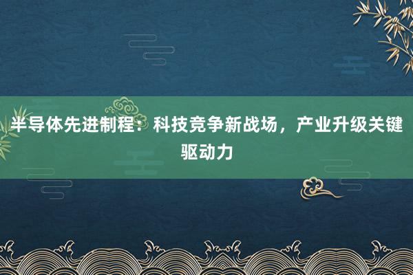 半导体先进制程：科技竞争新战场，产业升级关键驱动力