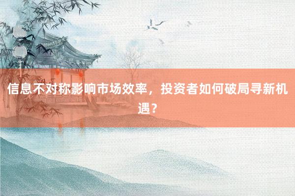 信息不对称影响市场效率，投资者如何破局寻新机遇？