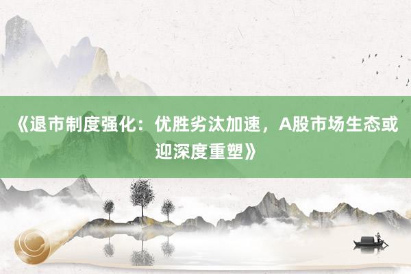 《退市制度强化：优胜劣汰加速，A股市场生态或迎深度重塑》