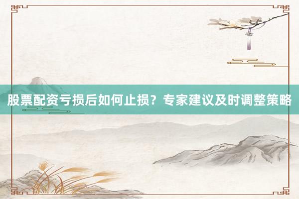 股票配资亏损后如何止损？专家建议及时调整策略
